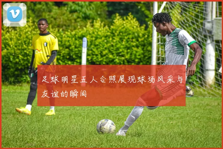 足球明星五人合照展现球场风采与友谊的瞬间