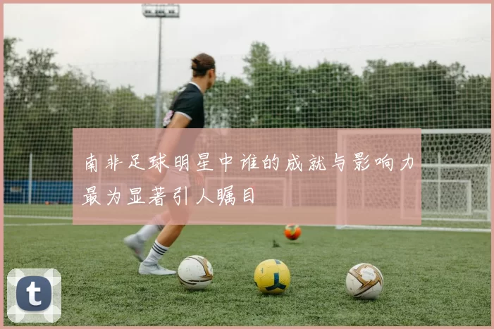 南非足球明星中谁的成就与影响力最为显著引人瞩目