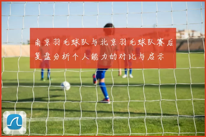 南京羽毛球队与北京羽毛球队赛后复盘分析个人能力的对比与启示