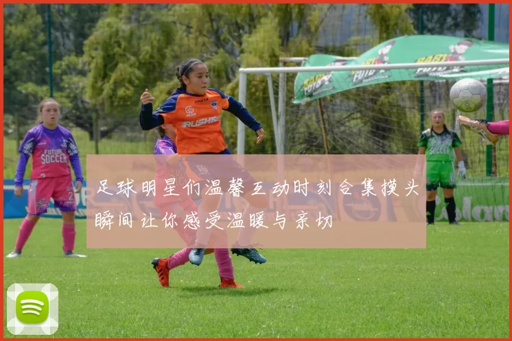 足球明星们温馨互动时刻合集摸头瞬间让你感受温暖与亲切