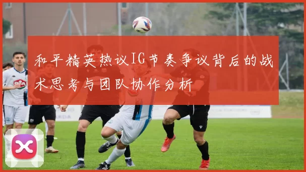 和平精英热议IG节奏争议背后的战术思考与团队协作分析