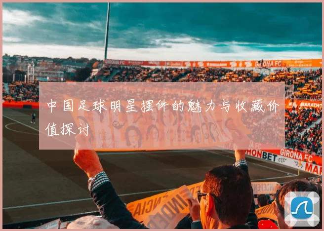 中国足球明星摆件的魅力与收藏价值探讨