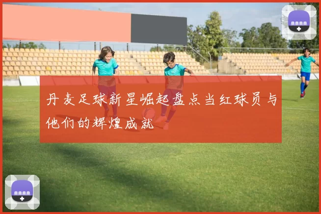 丹麦足球新星崛起盘点当红球员与他们的辉煌成就