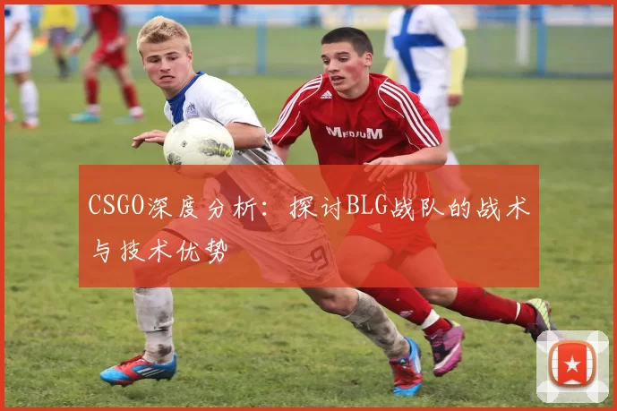 CSGO深度分析：探讨BLG战队的战术与技术优势