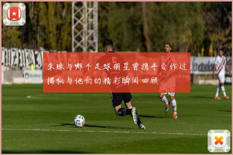 朱珠与哪个足球明星曾携手合作过揭秘与他们的精彩瞬间回顾