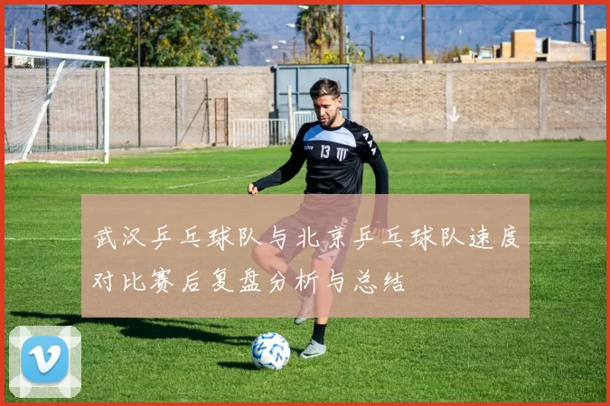 武汉乒乓球队与北京乒乓球队速度对比赛后复盘分析与总结
