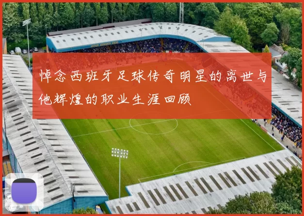 悼念西班牙足球传奇明星的离世与他辉煌的职业生涯回顾