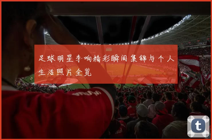 足球明星李响精彩瞬间集锦与个人生活照片全览
