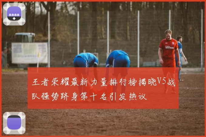 王者荣耀最新力量排行榜揭晓V5战队强势跻身第十名引发热议