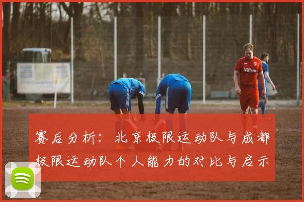 赛后分析：北京极限运动队与成都极限运动队个人能力的对比与启示
