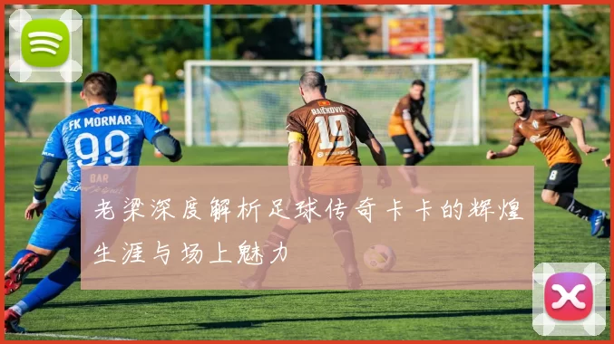 老梁深度解析足球传奇卡卡的辉煌生涯与场上魅力