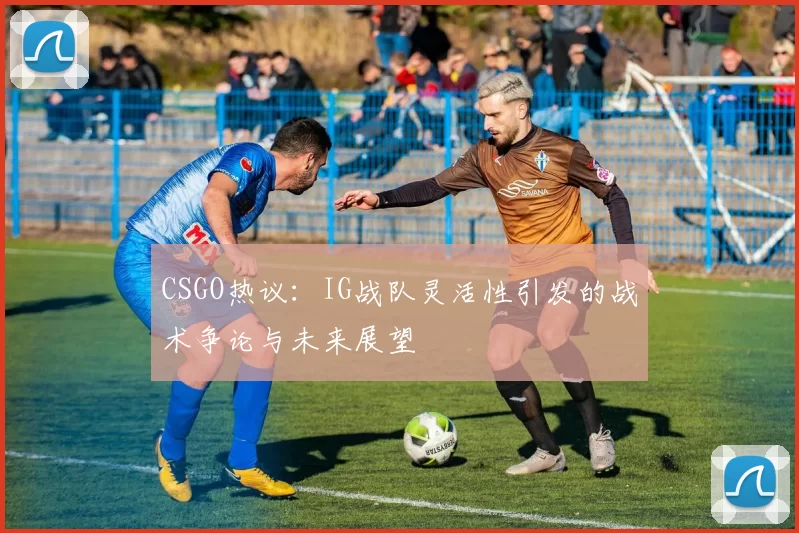 CSGO热议：IG战队灵活性引发的战术争论与未来展望
