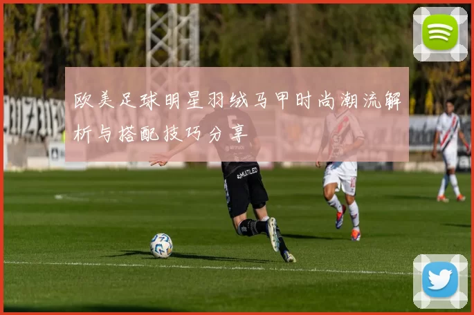 欧美足球明星羽绒马甲时尚潮流解析与搭配技巧分享