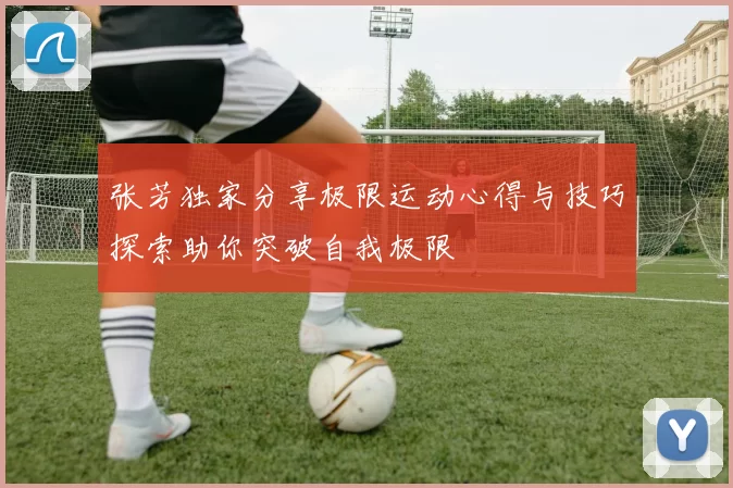 张芳独家分享极限运动心得与技巧探索助你突破自我极限
