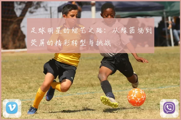 足球明星的综艺之路：从绿茵场到荧屏的精彩转型与挑战