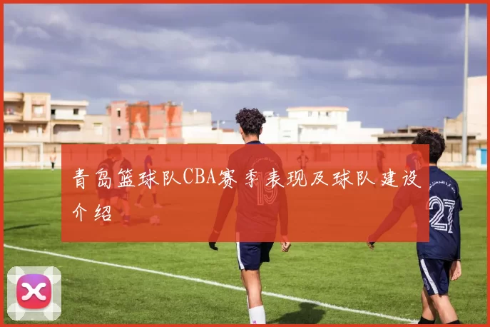 青岛篮球队CBA赛季表现及球队建设介绍