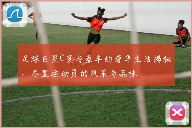 足球巨星C罗与豪车的奢华生活揭秘，尽显运动员的风采与品味