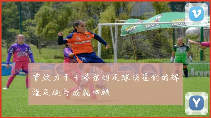 曾效力于卡塔尔的足球明星们的辉煌足迹与成就回顾
