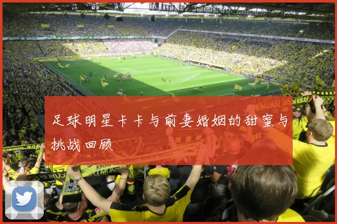足球明星卡卡与前妻婚姻的甜蜜与挑战回顾