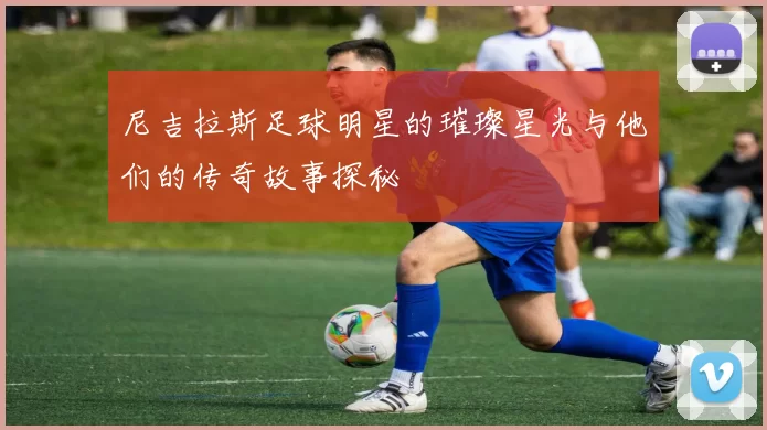 尼吉拉斯足球明星的璀璨星光与他们的传奇故事探秘