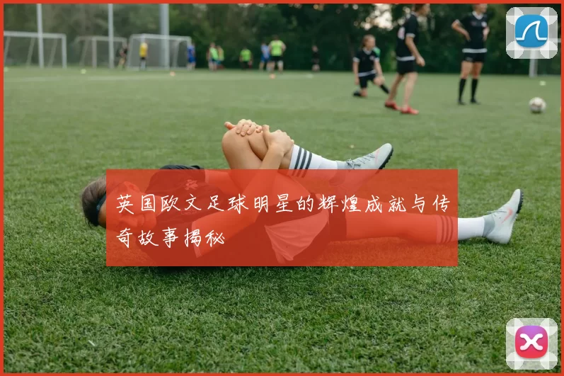 英国欧文足球明星的辉煌成就与传奇故事揭秘