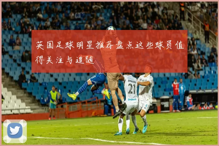 英国足球明星推荐盘点这些球员值得关注与追随