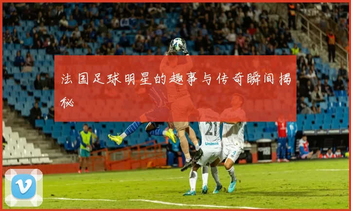 法国足球明星的趣事与传奇瞬间揭秘