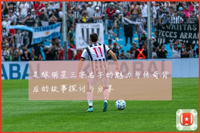 足球明星三字名字的魅力与传奇背后的故事探讨与分享