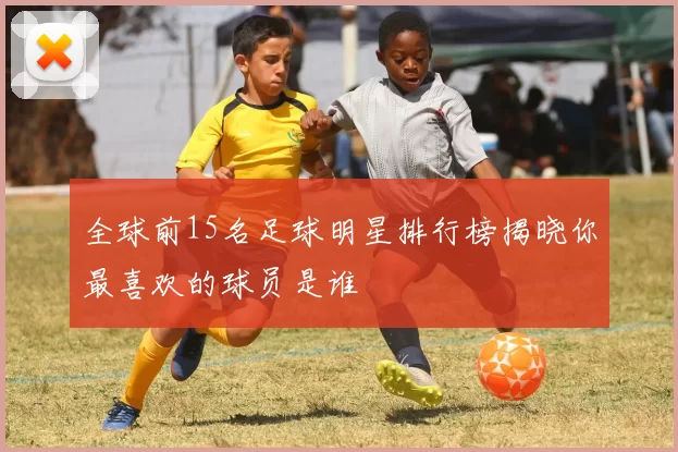 全球前15名足球明星排行榜揭晓你最喜欢的球员是谁