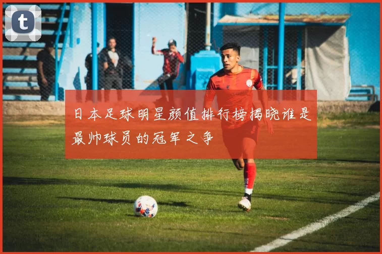 日本足球明星颜值排行榜揭晓谁是最帅球员的冠军之争