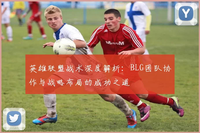 英雄联盟战术深度解析：BLG团队协作与战略布局的成功之道