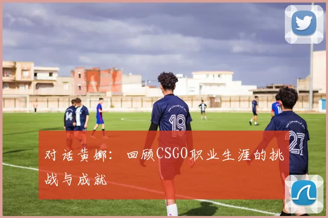 对话黄娜：回顾CSGO职业生涯的挑战与成就