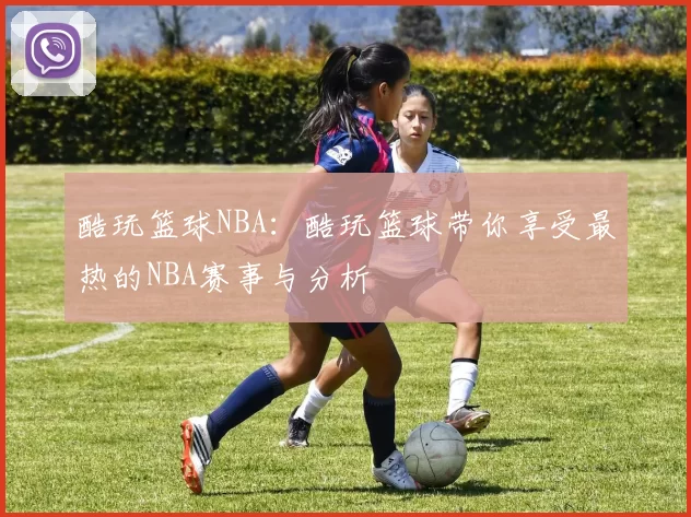 酷玩篮球NBA：酷玩篮球带你享受最热的NBA赛事与分析
