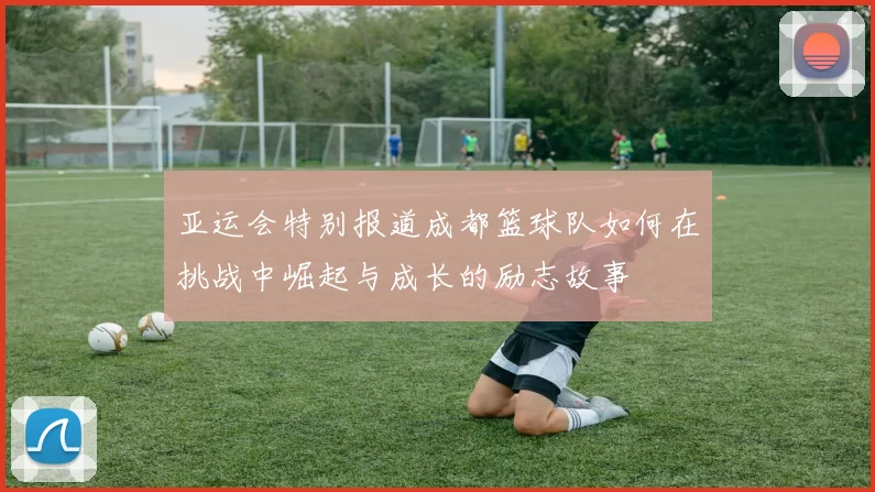 亚运会特别报道成都篮球队如何在挑战中崛起与成长的励志故事