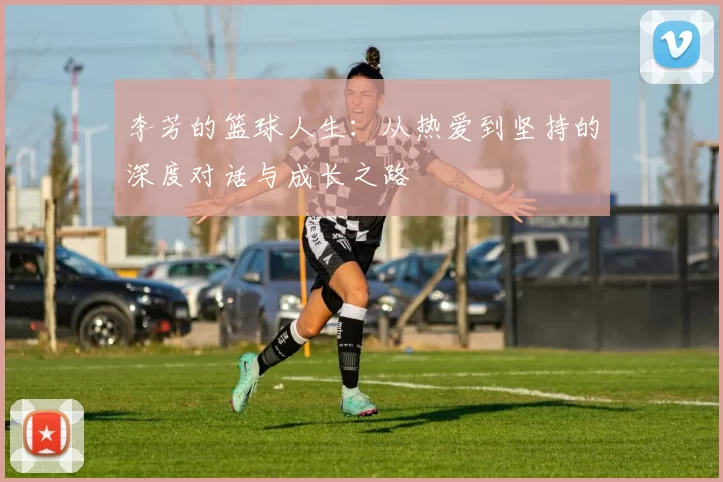 李芳的篮球人生：从热爱到坚持的深度对话与成长之路