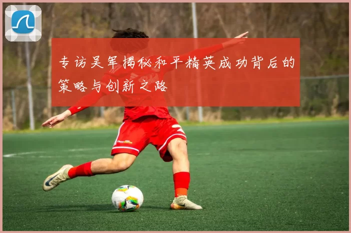 专访吴军揭秘和平精英成功背后的策略与创新之路