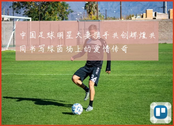 中国足球明星夫妻携手共创辉煌共同书写绿茵场上的爱情传奇