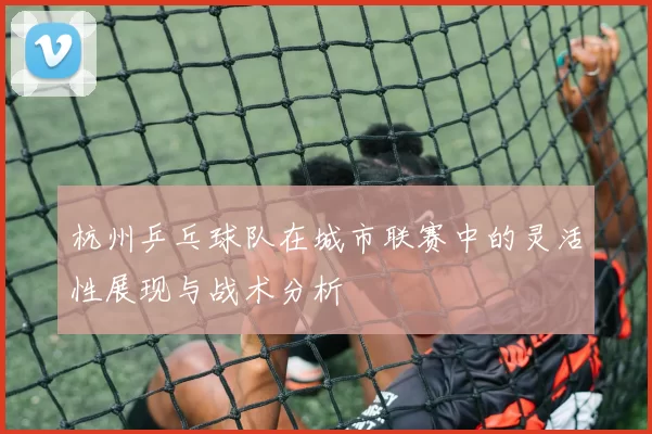 杭州乒乓球队在城市联赛中的灵活性展现与战术分析