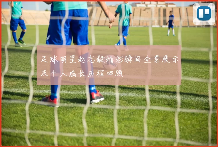 足球明星赵志毅精彩瞬间全景展示及个人成长历程回顾