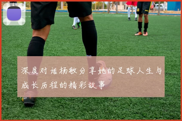 深度对话杨敏分享她的足球人生与成长历程的精彩故事