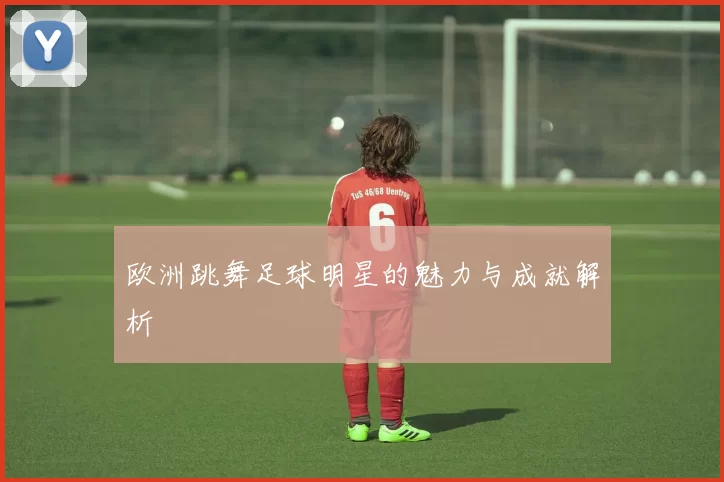 欧洲跳舞足球明星的魅力与成就解析