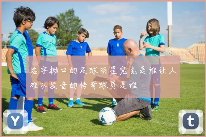 名字拗口的足球明星究竟是谁让人难以发音的传奇球员是谁