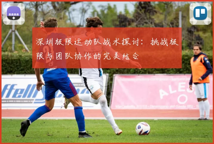 深圳极限运动队战术探讨：挑战极限与团队协作的完美结合