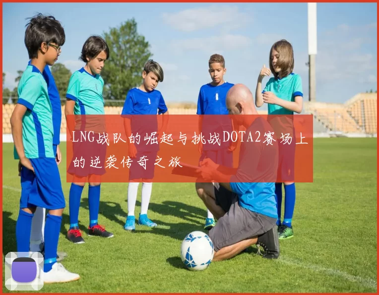 LNG战队的崛起与挑战DOTA2赛场上的逆袭传奇之旅