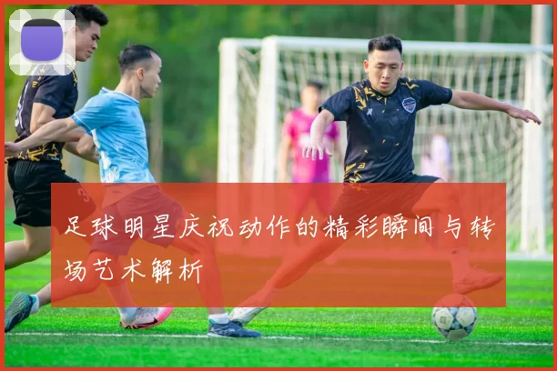 足球明星庆祝动作的精彩瞬间与转场艺术解析