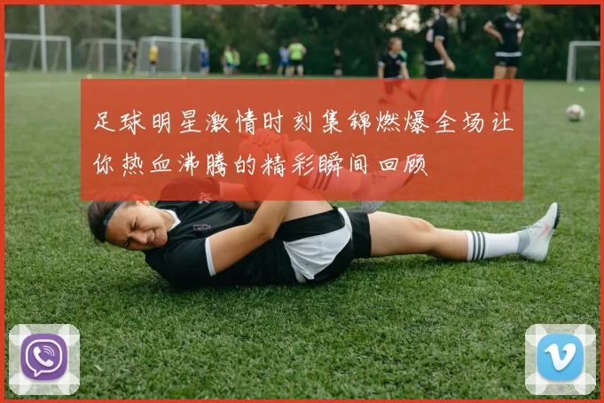 足球明星激情时刻集锦燃爆全场让你热血沸腾的精彩瞬间回顾