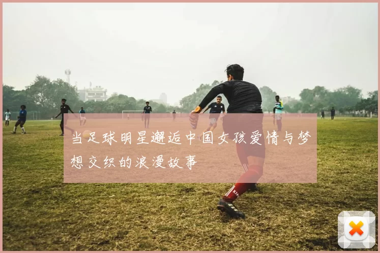 当足球明星邂逅中国女孩爱情与梦想交织的浪漫故事
