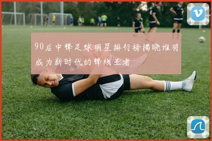 90后中锋足球明星排行榜揭晓谁将成为新时代的锋线王者