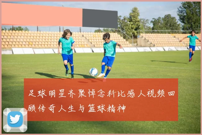 足球明星齐聚悼念科比感人视频回顾传奇人生与篮球精神
