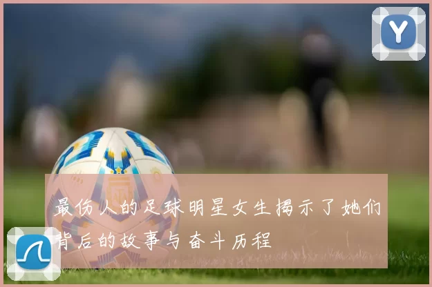 最伤人的足球明星女生揭示了她们背后的故事与奋斗历程